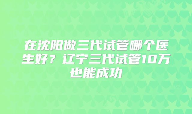 在沈阳做三代试管哪个医生好？辽宁三代试管10万也能成功