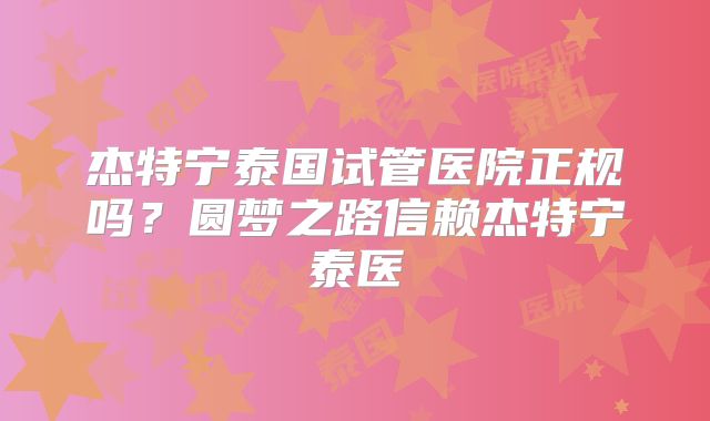 杰特宁泰国试管医院正规吗?圆梦之路信赖杰特宁泰医