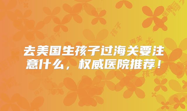 去美国生孩子过海关要注意什么，权威医院推荐！