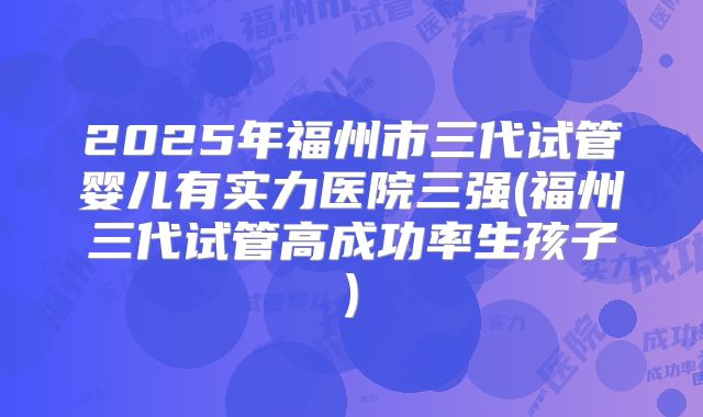2025年福州市三代试管婴儿有实力医院三强(福州三代试管高成功率生孩子)