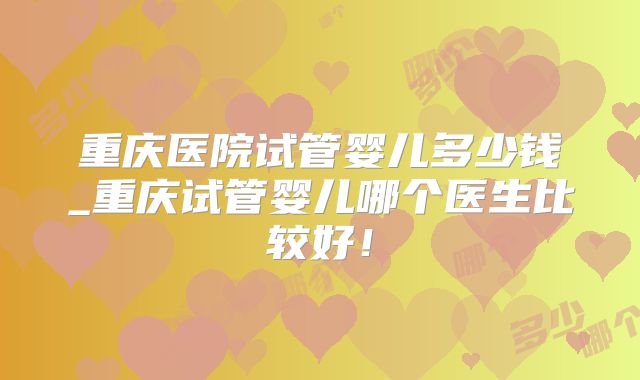重庆医院试管婴儿多少钱_重庆试管婴儿哪个医生比较好！