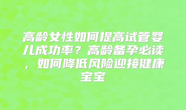 高龄女性如何提高试管婴儿成功率？高龄备孕必读，如何降低风险迎接健康宝宝