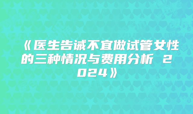 《医生告诫不宜做试管女性的三种情况与费用分析 2024》