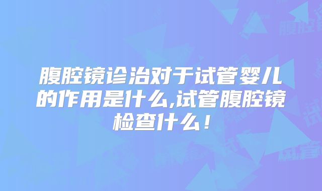 腹腔镜诊治对于试管婴儿的作用是什么,试管腹腔镜检查什么!