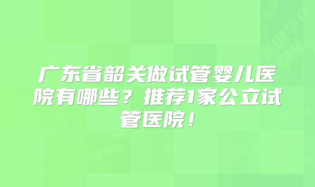 广东省韶关做试管婴儿医院有哪些?推荐1家公立试管医院!