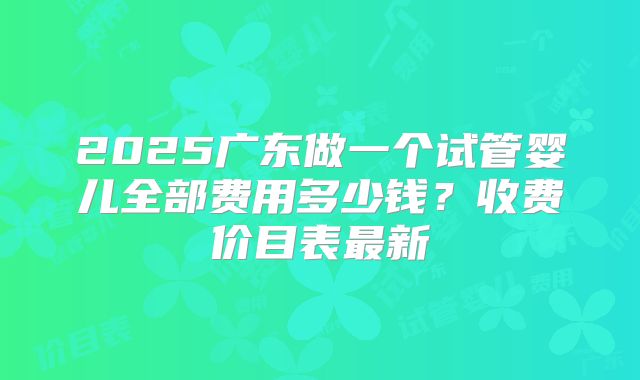 2025广东做一个试管婴儿全部费用多少钱？收费价目表最新