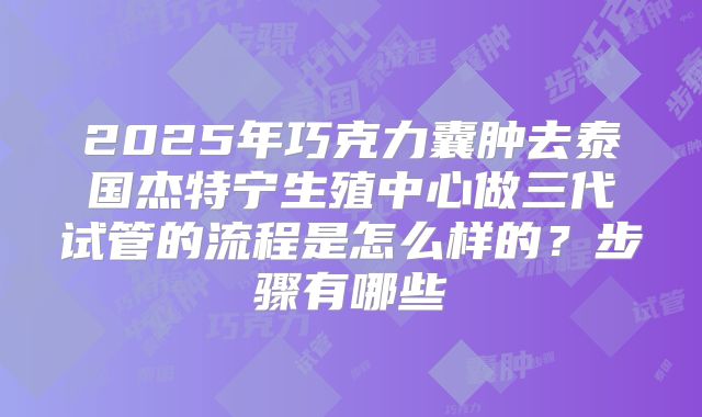 2025年巧克力囊肿去泰国杰特宁生殖中心做三代试管的流程是怎么样的?步骤有哪些
