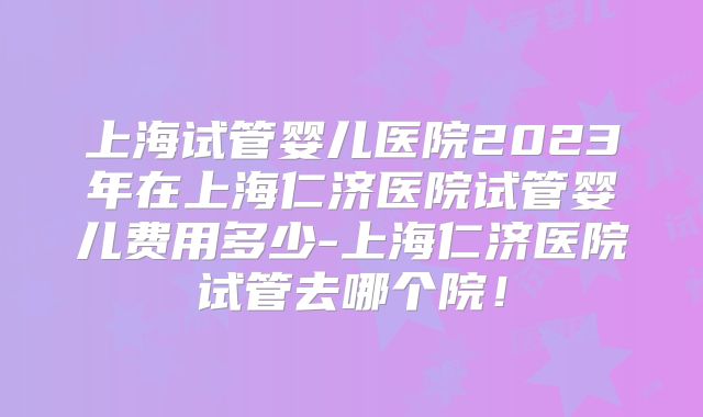 上海试管婴儿医院2023年在上海仁济医院试管婴儿费用多少-上海仁济医院试管去哪个院！
