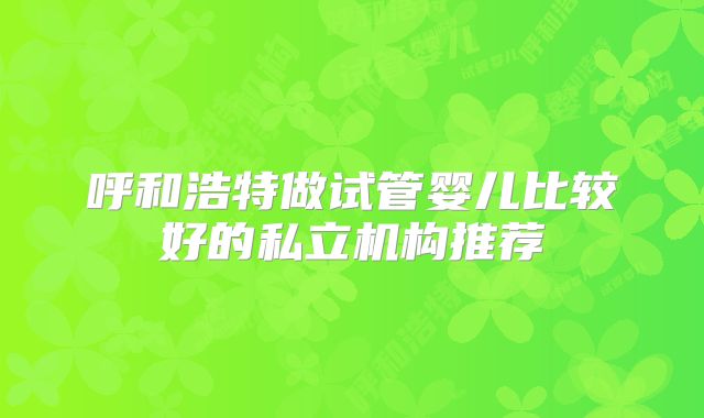 呼和浩特做试管婴儿比较好的私立机构推荐