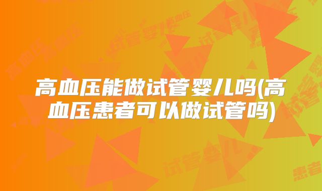 高血压能做试管婴儿吗(高血压患者可以做试管吗)