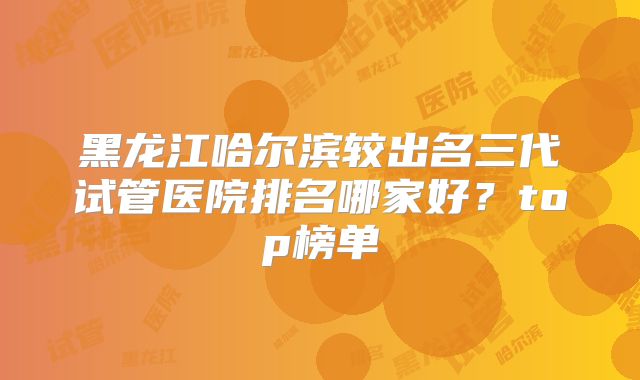 黑龙江哈尔滨较出名三代试管医院排名哪家好?top榜单