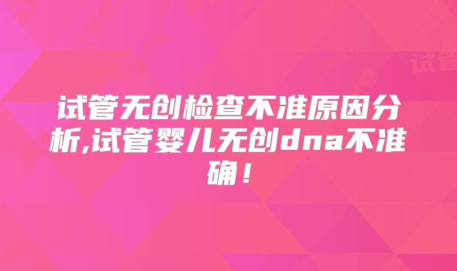 试管无创检查不准原因分析,试管婴儿无创dna不准确!
