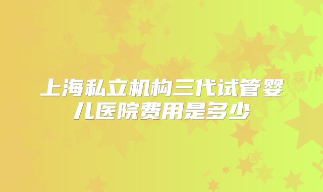 上海私立机构三代试管婴儿医院费用是多少
