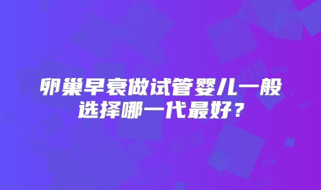 卵巢早衰做试管婴儿一般选择哪一代最好？