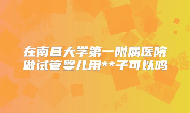 在南昌大学第一附属医院做试管婴儿用**子可以吗