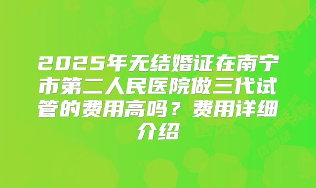 2025年无结婚证在南宁市第二人民医院做三代试管的费用高吗?费用详细介绍