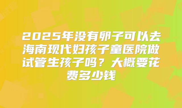2025年没有卵子可以去海南现代妇孩子童医院做试管生孩子吗？大概要花费多少钱