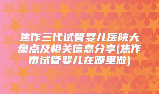 焦作三代试管婴儿医院大盘点及相关信息分享(焦作市试管婴儿在哪里做)
