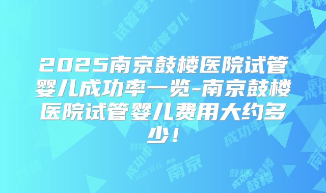 2025南京鼓楼医院试管婴儿成功率一览-南京鼓楼医院试管婴儿费用大约多少!