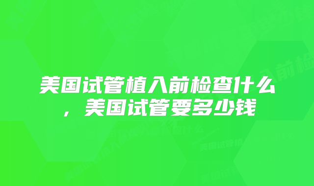 美国试管植入前检查什么,美国试管要多少钱