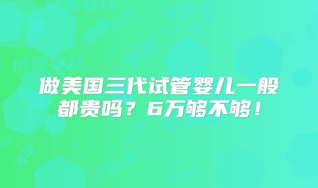 做美国三代试管婴儿一般都贵吗?6万够不够!