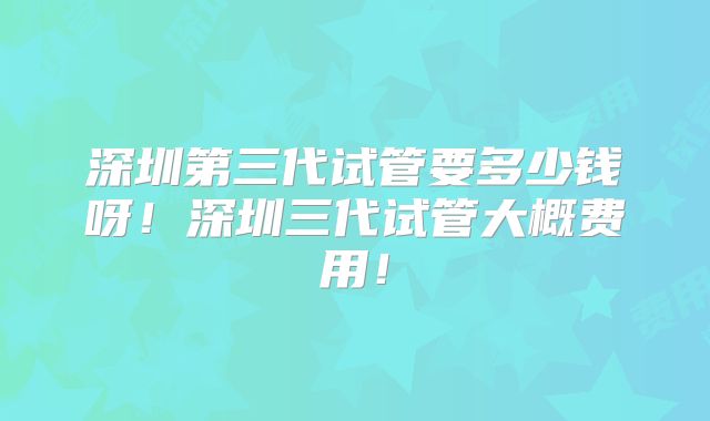 深圳第三代试管要多少钱呀!深圳三代试管大概费用!