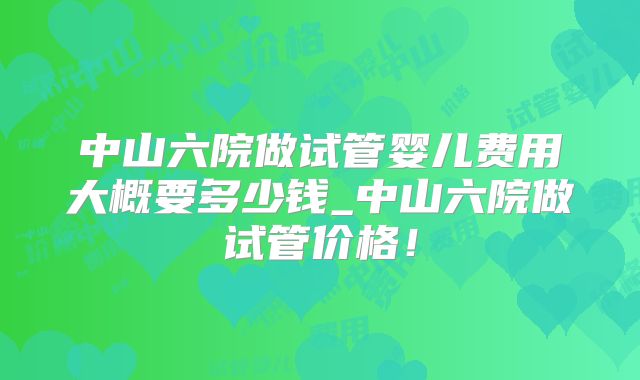 中山六院做试管婴儿费用大概要多少钱_中山六院做试管价格!
