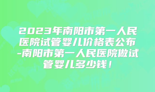 2023年南阳市第一人民医院试管婴儿价格表公布-南阳市第一人民医院做试管婴儿多少钱！