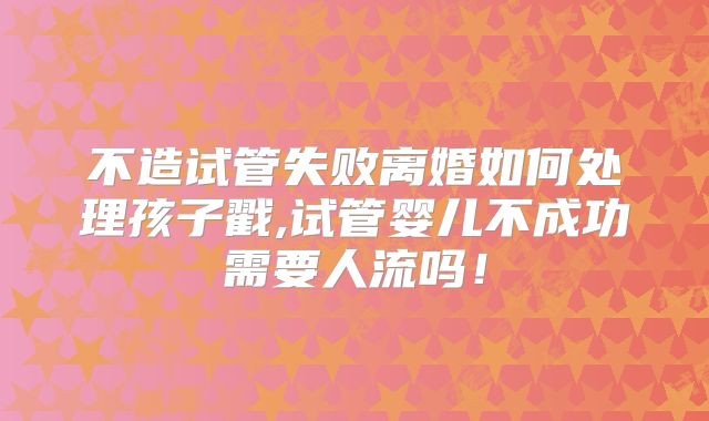 不造试管失败离婚如何处理孩子戳,试管婴儿不成功需要人流吗!