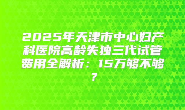 2025年天津市中心妇产科医院高龄失独三代试管费用全解析：15万够不够？