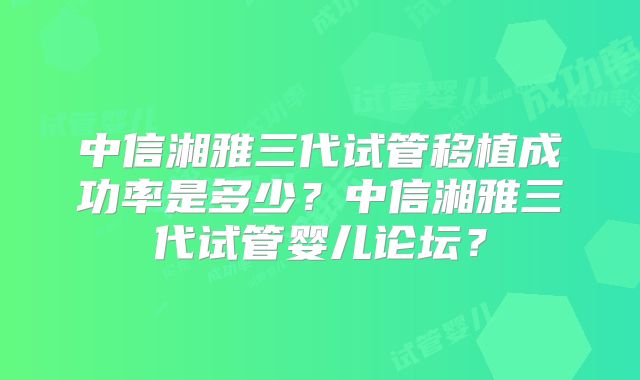 中信湘雅三代试管移植成功率是多少?中信湘雅三代试管婴儿论坛?