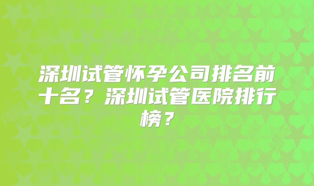 深圳试管怀孕公司排名前十名？深圳试管医院排行榜？