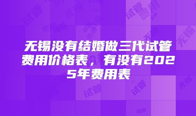 无锡没有结婚做三代试管费用价格表,有没有2025年费用表