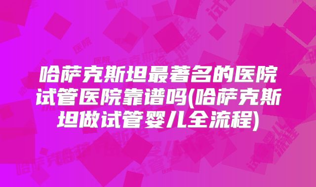 哈萨克斯坦最著名的医院试管医院靠谱吗(哈萨克斯坦做试管婴儿全流程)