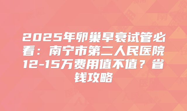 2025年卵巢早衰试管必看：南宁市第二人民医院12-15万费用值不值？省钱攻略
