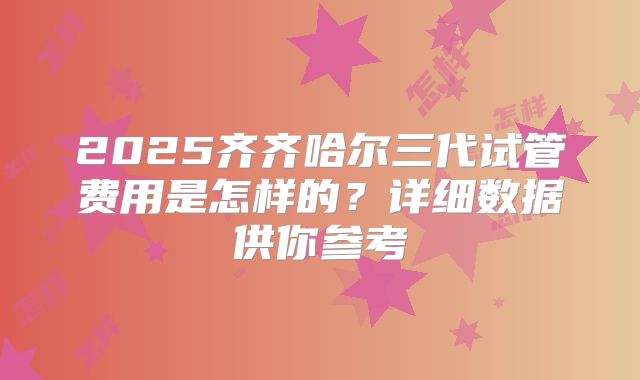 2025齐齐哈尔三代试管费用是怎样的?详细数据供你参考