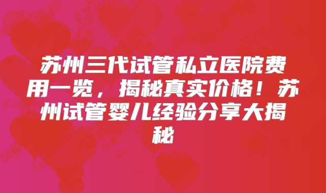 苏州三代试管私立医院费用一览,揭秘真实价格!苏州试管婴儿经验分享大揭秘