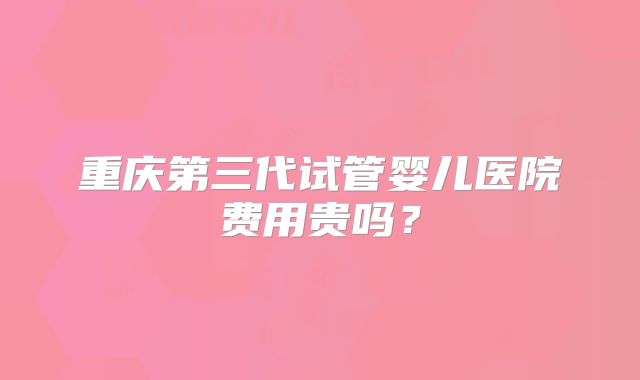 重庆第三代试管婴儿医院费用贵吗?