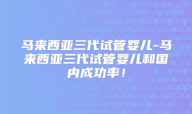 马来西亚三代试管婴儿-马来西亚三代试管婴儿和国内成功率!