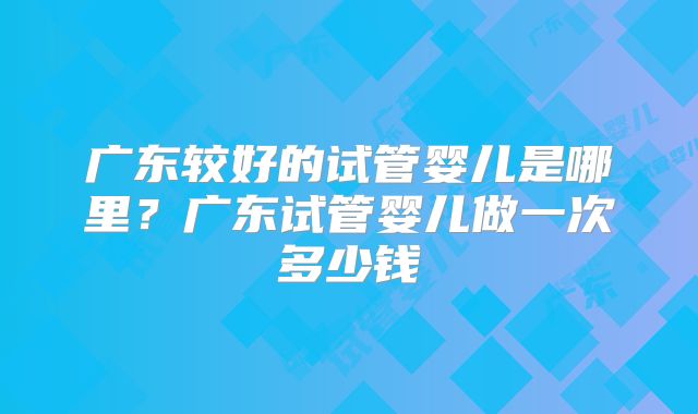 广东较好的试管婴儿是哪里?广东试管婴儿做一次多少钱
