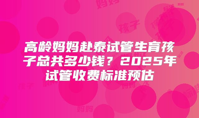 高龄妈妈赴泰试管生育孩子总共多少钱?2025年试管收费标准预估