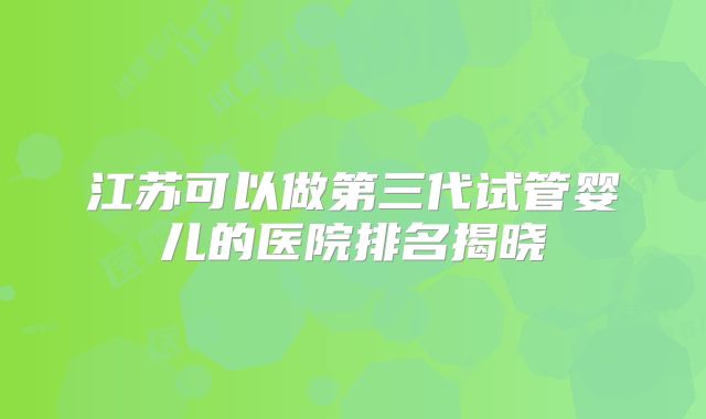 江苏可以做第三代试管婴儿的医院排名揭晓