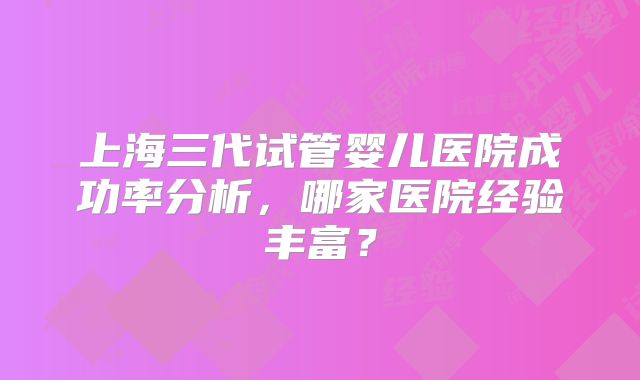 上海三代试管婴儿医院成功率分析，哪家医院经验丰富？