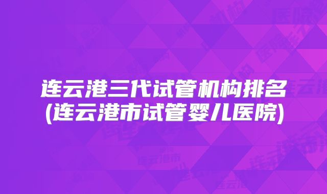 连云港三代试管机构排名(连云港市试管婴儿医院)