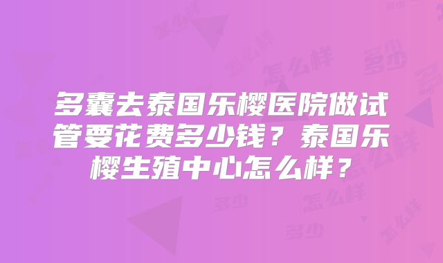 多囊去泰国乐樱医院做试管要花费多少钱？泰国乐樱生殖中心怎么样？