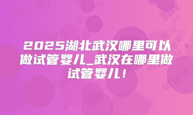 2025湖北武汉哪里可以做试管婴儿_武汉在哪里做试管婴儿!