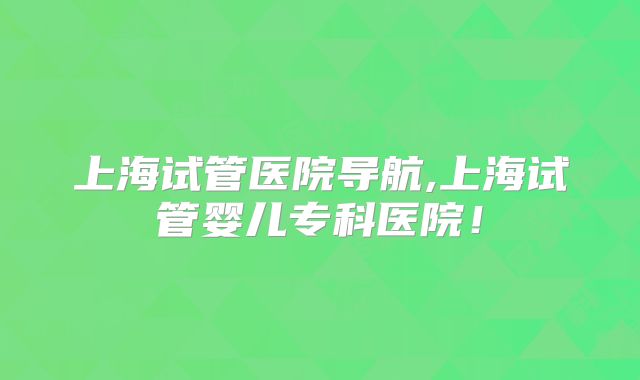 上海试管医院导航,上海试管婴儿专科医院！