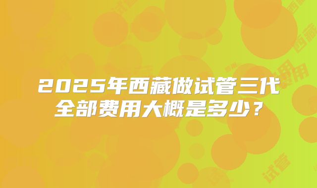 2025年西藏做试管三代全部费用大概是多少?