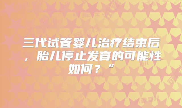 三代试管婴儿治疗结束后，胎儿停止发育的可能性如何？”