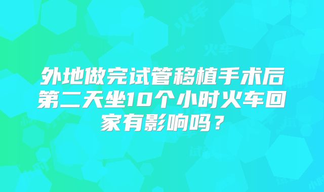 外地做完试管移植手术后第二天坐10个小时火车回家有影响吗？